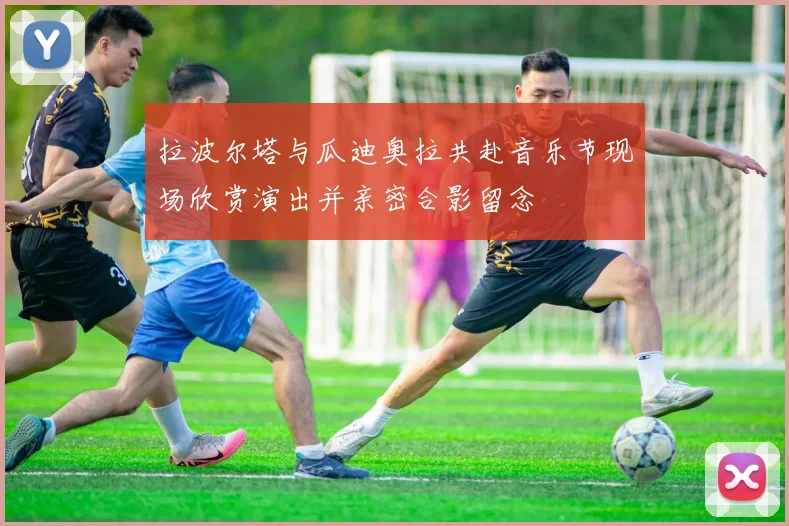 拉波尔塔与瓜迪奥拉共赴音乐节现场欣赏演出并亲密合影留念