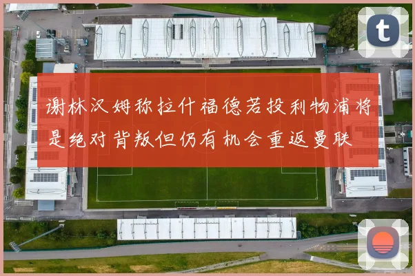 谢林汉姆称拉什福德若投利物浦将是绝对背叛但仍有机会重返曼联