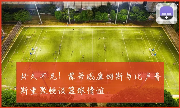 好久不见！蒙蒂威廉姆斯与比卢普斯重聚畅谈篮球情谊