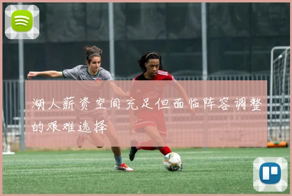 湖人薪资空间充足但面临阵容调整的艰难选择