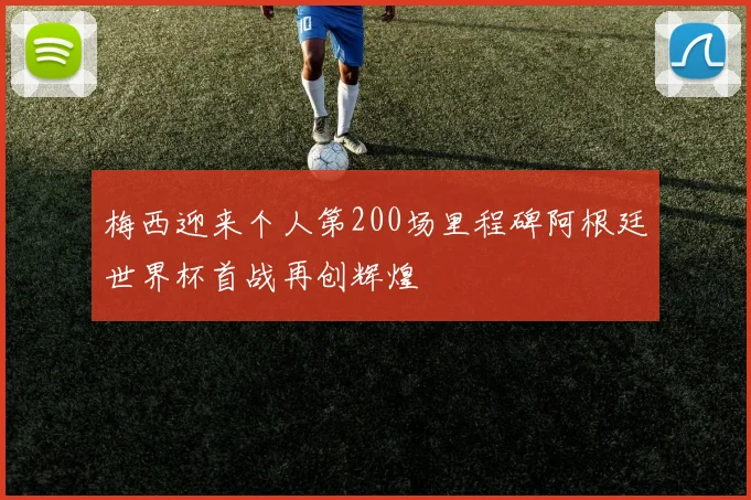 梅西迎来个人第200场里程碑阿根廷世界杯首战再创辉煌