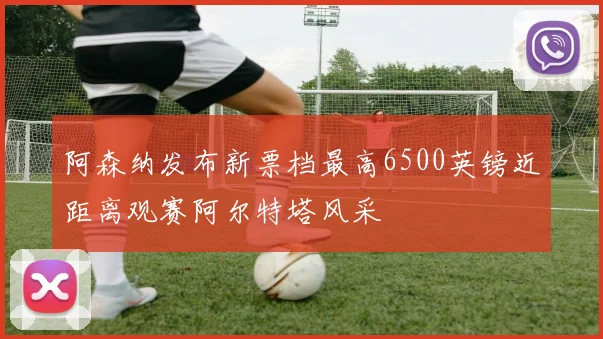 阿森纳发布新票档最高6500英镑近距离观赛阿尔特塔风采