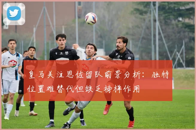 皇马关注恩佐留队前景分析：独特位置难替代但缺乏榜样作用