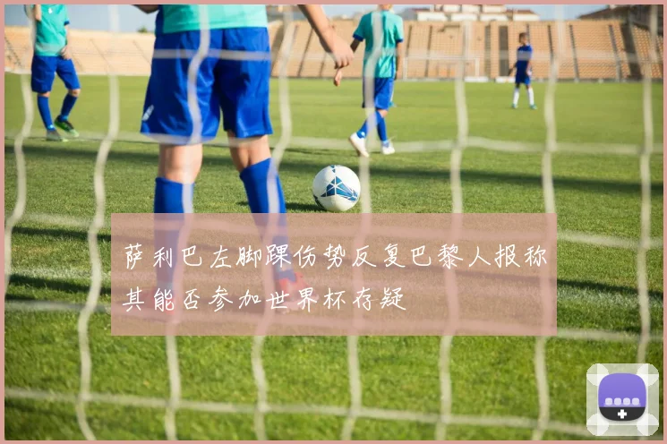 萨利巴左脚踝伤势反复巴黎人报称其能否参加世界杯存疑