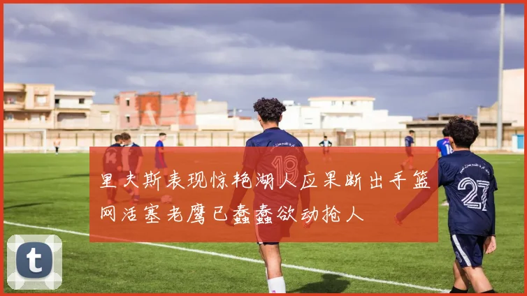 里夫斯表现惊艳湖人应果断出手篮网活塞老鹰已蠢蠢欲动抢人