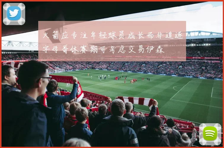 火箭应专注年轻球员成长而非追逐字母哥休赛期可考虑交易伊森