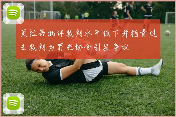 莫拉蒂批评裁判水平低下并指责过去裁判为罪犯协会引发争议