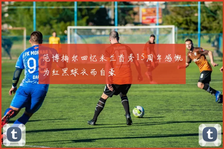 范博梅尔回忆米兰首秀15周年感慨为红黑球衣而自豪