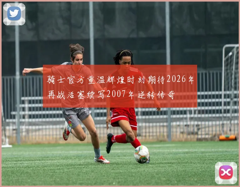 骑士官方重温辉煌时刻期待2026年再战活塞续写2007年逆转传奇