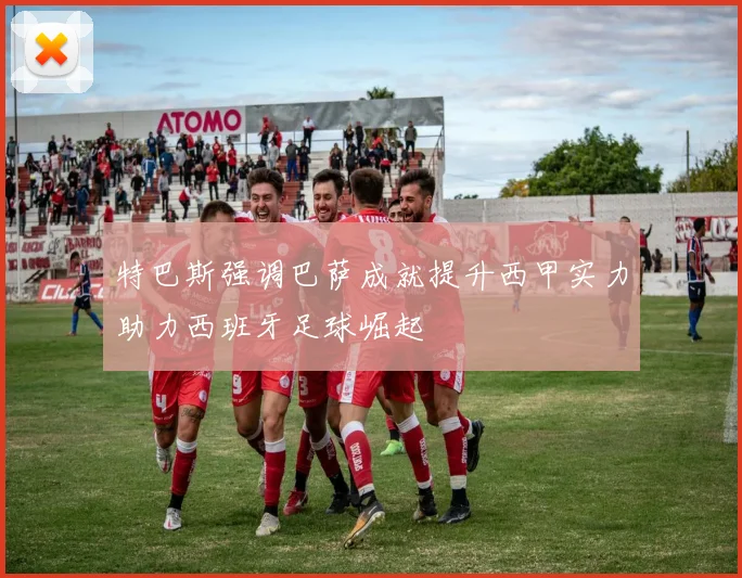 特巴斯强调巴萨成就提升西甲实力助力西班牙足球崛起