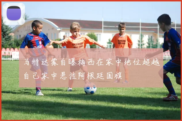 马特达蒙自曝梅西在家中地位超越自己家中悬挂阿根廷国旗