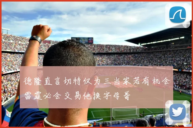 德隆直言切特仅为三当家若有机会雷霆必会交易他换字母哥