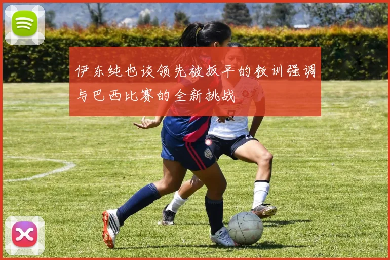 伊东纯也谈领先被扳平的教训强调与巴西比赛的全新挑战