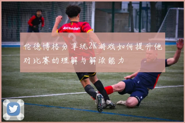 伦德博格分享玩2K游戏如何提升他对比赛的理解与解读能力