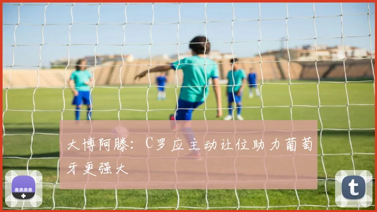 大博阿滕：C罗应主动让位助力葡萄牙更强大