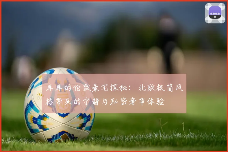 库库的伦敦豪宅探秘：北欧极简风格带来的宁静与私密奢华体验