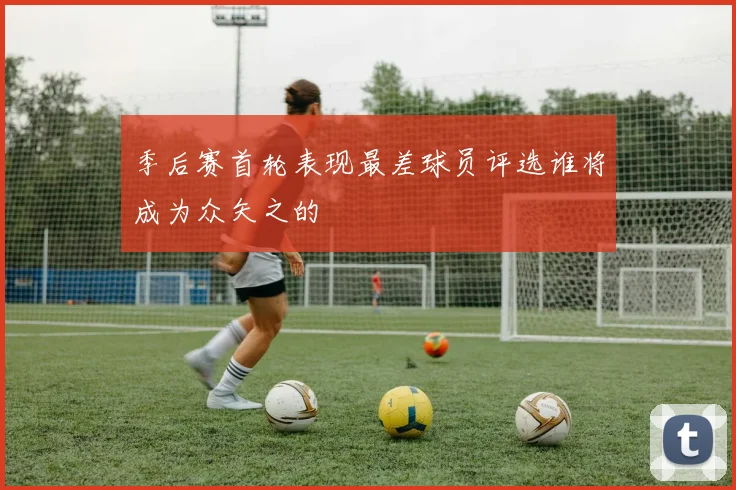 季后赛首轮表现最差球员评选谁将成为众矢之的