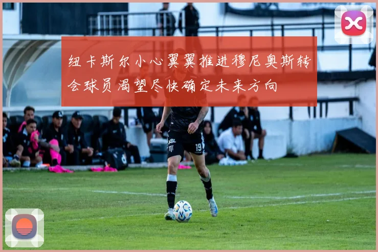 纽卡斯尔小心翼翼推进穆尼奥斯转会球员渴望尽快确定未来方向