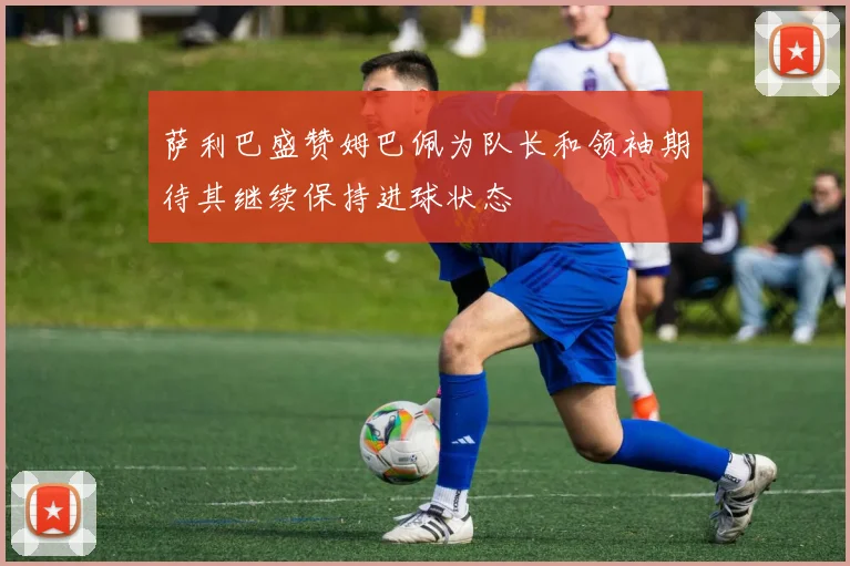 萨利巴盛赞姆巴佩为队长和领袖期待其继续保持进球状态