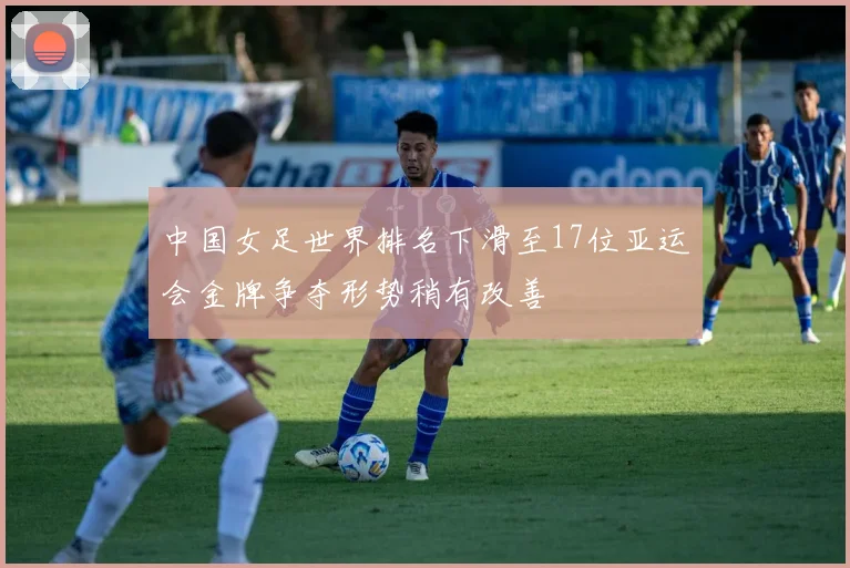 中国女足世界排名下滑至17位亚运会金牌争夺形势稍有改善