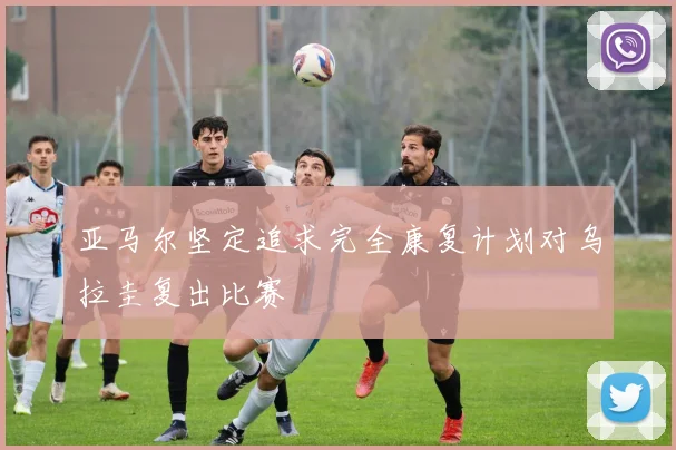 亚马尔坚定追求完全康复计划对乌拉圭复出比赛