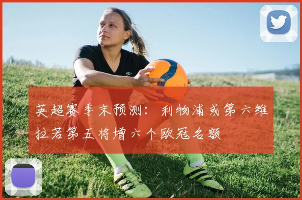 英超赛季末预测：利物浦或第六维拉若第五将增六个欧冠名额