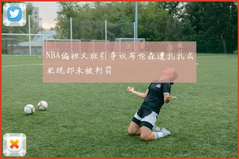 NBA偏袒文班引争议布伦森遭扎扎式犯规却未被判罚