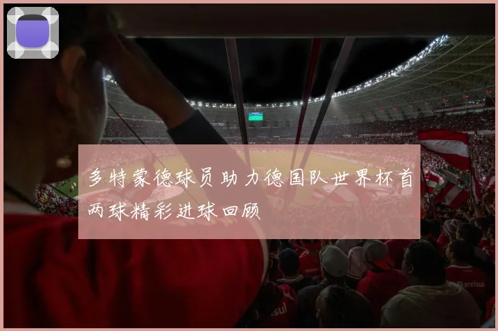 多特蒙德球员助力德国队世界杯首两球精彩进球回顾